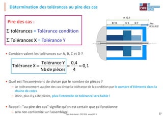 27
A 22,3
B 10 C 5 D 7 Jeu
0,3 ± 0,2
• Combien valent les tolérances sur A, B, C et D ?
• Quel est l'inconvénient de diviser par le nombre de pièces ?
– Le tolérancement au pire des cas divise la tolérance de la condition par le nombre d'éléments dans la
chaine de cotes
– Donc, plus il y a de pièces, plus l'intervalle de tolérance sera faible !
• Rappel : "au pire des cas" signifie qu'on est certain que ça fonctionne
– zéro non-conformité sur l'assemblage
Détermination des tolérances au pire des cas
Pire des cas :
 tolérances = Tolérance condition
 Tolérances X = Tolérance Y
0,1
4
0,4
piècesdeNb
YTolérance
XTolérance 
Tout droit réservé - CIPE 2016 - www.CIPE.fr
 