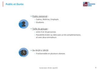 3
• Public concerné :
– Cadres, Maîtrise, Employés
– Etudiants
• Taille du groupe :
– entre 4 et 16 personnes
– Possibilité d'aller au-delà avec un kit complémentaire,
et avec deux animateurs
• De 6h20 à 10h20
– Fractionnable en plusieurs séances
Public et Durée
Tout droit réservé - CIPE 2016 - www.CIPE.fr
 