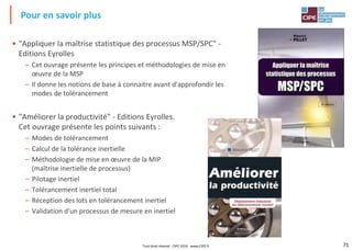 71
• "Appliquer la maîtrise statistique des processus MSP/SPC" -
Editions Eyrolles
– Cet ouvrage présente les principes et méthodologies de mise en
œuvre de la MSP
– Il donne les notions de base à connaitre avant d'approfondir les
modes de tolérancement
• "Améliorer la productivité" - Editions Eyrolles.
Cet ouvrage présente les points suivants :
– Modes de tolérancement
– Calcul de la tolérance inertielle
– Méthodologie de mise en œuvre de la MIP
(maîtrise inertielle de processus)
– Pilotage inertiel
– Tolérancement inertiel total
– Réception des lots en tolérancement inertiel
– Validation d'un processus de mesure en inertiel
Pour en savoir plus
Tout droit réservé - CIPE 2016 - www.CIPE.fr
 