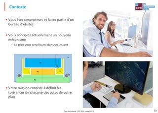 73
Contexte
• Vous êtes concepteurs et faites partie d'un
bureau d'études
• Vous concevez actuellement un nouveau
mécanisme
– Le plan vous sera fourni dans un instant
• Votre mission consiste à définir les
tolérances de chacune des cotes de votre
plan
P2
P1
P3 P4
P5
P6
P7
Tout droit réservé - CIPE 2016 - www.CIPE.fr
 