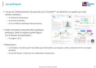 8
Les prérequis
Page 1
"Le jeu du tolérancement,du pire des cas à
l'inertie®" est un jeu créé par Maurice PILLET
et édité par le CIPE, Paris
Tous droits réservés
www.CIPE.fr
/ Ce dossier
appartient à :
Dossier du Participant
Rappels
/ Répartition d'une production
Soit une production de billes, dont on mesure l'une des
caractéristiques : le diamètre.
Les mesures sont reportées sur le graphique ci-contre :
- En abscisse, les valeurs des diamètres obtenus (mm)
- En ordonnée, l'occurrence, c'est-à-dire le nombre de
billes ayant un diamètre donné
Remarque : aucun process n'est suffisamment robuste
pour produire la même caractéristique. Il en ressort
toujours :
- une dispersion ("tour de taille" de la courbe)
- un décentrage autour de la cible (la courbe est "décalée")
Au cours du temps, l'allure de la courbe évolue, et est plus
ou moins large, et plus ou moins décentrée.
/ Causes communes & Causes spéciales
/ Processus "sous contrôle"& Processus "hors contrôle"
- Un processus "sous contrôle" est un processus dans lequel seules les causes communes subsistent.
- Un processus "hors contrôle" est un processus soumis à la présence de causes spéciales, et le résultat de la
production ne suit donc pas nécessairement une courbe en cloche.
* LSI / LSS = Limite de Spécification Inférieure / Limite de Spécification Supérieure
1
2
3
4
5
6
7
8
9
10
11
12
10 11 12 13 14 15 164 5 6 7 8 9
Décentrage
Étendue
CibleLSI* LSS*
Valeur
mesurée
Occurrence
Intervalle de tolérance
Moyenne
Écart-type
17
CibleLSI LSS
Causes spéciales
Causes
communes
Les causes communes :
- Ont de nombreuses sources de variation
- Sont toujours présentes, et en grand nombre
- Donnent la variabilité intrinsèque du procédé (courbe de gauss)
- Exemple : jeu dans la chaine cinématique de la machine
- Il faut "vivre avec"
Les causes spéciales :
- Ont des sources de variation
identifiables
- Sont irrégulières et instables
- Sont peu nombreuses
- Exemple : casse d'outil
Page 2
/ 6σ ("6 sigma")
L'objectif de cette démarche est d'atteindre, sur le produit livré au client, un niveau de qualité tel que le taux de
défaillance soit de moins de 3,4 produits défaillants par million.
Ce taux de défaillance de 3,4 ppm peut être illustré, par exemple, par cette représentation :
/ Capabilités
La capabilité permet de caractériser la variabilité du processus de fabrication et de mesurer sa performance.
C'est un nombre :
Cette capabilité peut être mesurée :
- à court terme (les variations des 5M* sont minimisées, les conditions sont figées)
- ou à long terme (les 5M changent de manière plus forte : la dispersion est donc plus forte).
Voici les valeurs
communément admises :
* 5M = matière, main d'œuvre, machine, méthode, milieu
Caractéristique
Temps
Capabilité COURT TERME
appelée communément
Cp Capabilité Process
Capabilité LONG TERME
appelée communément
Pp Performance Process
LSI
LSS
Capabilité = =
Intervalle de tolérance (ce veut le client)
Dispersion -6σ- (ce qu'on est capable de faire)
LSS – LSI
6σ
LSI LSSCible
Décentrage de 1,5 σ
6 σ
4,5 σ
Défauts = 3,4 ppm
Source de variabilité
Court Terme Long Terme
Prise en compte
du centrage
NON Cp Pp
OUI Cpk Ppk
Objectifs
minimum Cp > 1,67 Ppk > 1.33
excellence Cp > 2 Ppk > 1.5
 Pour aller plus loin,
consultez le livre
"Appliquer la maîtrise
statistique des
processus MSP/SPC"
Editions Eyrolles
• "Le jeu du Tolérancement, Du pire des cas à l'inertiel®" est destiné à un public qui a des
notions relatives :
– à l'industrie mécanique,
– au bureau d'études,
– et à la maîtrise statistique des processus.
• Cette simulation nécessite donc quelques
prérequis, dont la majeure partie figure
sur le dossier du participant :
– En pages 1 et 2
• Néanmoins :
– L'animateur circulera parmi les tables pour demander aux équipes si elles comprennent les concepts
évoqués.
– En cas de besoin, il donnera les explications nécessaires.
Tout droit réservé - CIPE 2016 - www.CIPE.fr
 