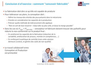 80
• La fabrication doit dire ce qu'elle est capable de produire
• Pour tolérancer ses plans, la conception doit :
– Définir les niveaux de criticités des jeux présents dans le mécanisme
– Prendre en considération les capacités de la production
– Préciser quelle méthode de tolérancement elle applique
– "Rien ne sert de tout resserrer : il faut aller au plus utile, et laisse la marge possible"
• Dans les cas où ITplan < ITfabricable : concepteur et fabricant doivent trouver des palliatifs pour
réduire la non-conformité sur le produit final :
– En améliorant les capacités de la fabrication (réduction de la
variabilité, amélioration de process, montée en compétences, …)
– En renforçant la politique de contrôle (mais cette solution
demeure curative, et génère des coûts de non-qualité)
• Le travail collaboratif entre
Conception et Production
est primordial
Conclusion d el'exercice : comment "concevoir fabricable"
Tout droit réservé - CIPE 2016 - www.CIPE.fr
 