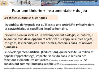 Les thèses culturelle-historiques :
l’hypothèse de Vygotski est qu’il existe une sociabilité primaire dont
les caractéristiques spécifient l’espèce humaine.
S’il existe bien un socle et un développement biologique, naturel, il
se double d’un développement artificiel qui s’appuie sur les objets,
les signes, les techniques et les normes, contenus dans les œuvres
humaines.
Le développement artificiel (l’éducation), qui nécessite un milieu et
appelle l’apprentissage, impacte l’individu dans le sens où des
fonctions élémentaires naturelles (l’attention, la mémoire, la perception, etc.) se
constituent comme fonctions supérieures (l’attention volontaire, la mémoire sélective,
les diverses formes de comptage, les moyens mnémotechniques, le langage, l’abstraction, la généralisation, etc.).
Pour une théorie « instrumentale » du jeu
 