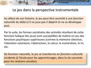 Au début de son histoire, le jeu peut être assimilé à une fonction
naturelle du bébé (s’il ne joue pas il dépérit et ne se développe
pas).
De fonction naturelle, le jeu se transforme en fonction culturelle
incidente (à l’école pour les apprentissages, dans la vie courante
pour les relations sociales).
Par la suite, les formes socialisées des activités résultant de cette
fonction ludique (les jeux) sont susceptibles de mettre en-jeu des
fonctions psychiques supérieures (comme la mémoire sélective,
l’attention volontaire, l’abstraction, le calcul, la numération, le tri,
etc.
Le jeu dans la perspective instrumentale
 