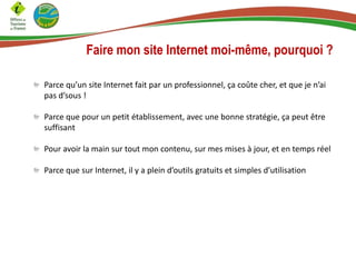 Faire mon site Internet moi-même, pourquoi ?
Parce qu’un site Internet fait par un professionnel, ça coûte cher, et que je n’ai
pas d’sous !
Parce que pour un petit établissement, avec une bonne stratégie, ça peut être
suffisant
Pour avoir la main sur tout mon contenu, sur mes mises à jour, et en temps réel
Parce que sur Internet, il y a plein d’outils gratuits et simples d’utilisation
 