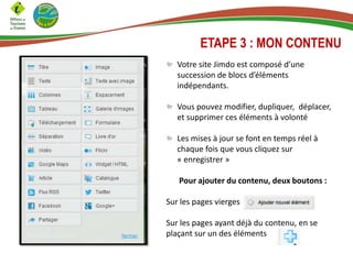 Votre site Jimdo est composé d’une
succession de blocs d’éléments
indépendants.
Vous pouvez modifier, dupliquer, déplacer,
et supprimer ces éléments à volonté
Les mises à jour se font en temps réel à
chaque fois que vous cliquez sur
« enregistrer »
Pour ajouter du contenu, deux boutons :
Sur les pages vierges
Sur les pages ayant déjà du contenu, en se
plaçant sur un des éléments
ETAPE 3 : MON CONTENU
 