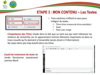 ETAPE 3 : MON CONTENU – Les Textes
Trois solutions s’offrent à vous pour
intégrer du texte :
• Titres (trois niveaux de titres possibles)
• Texte
• Texte avec image
L’importance des Titres réside dans le fait que ce sont eux qui vont intéresser les
moteurs de recherche car ils apparaissent comme éléments importants et dans la
trace visuelle qu’ils donnent à l’ensemble (accès direct à l’information)
Ne soyez donc pas trop évasifs dans vos titres
L’outil de traitement de texte de
Jimdo fonctionne exactement
comme Word
 