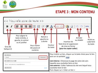 ETAPE 3 : MON CONTENU
Gras (B)
Italique (I)
Pour aligner le
texte à droite, à
gauche, le centrer
ou le justifier
Couleur
du texte
Retrait à
gauche ou
à droite
Pour insérer
des puces et
numéros
Insertion de
Texte brut et suppression
de mise en forme
(pour les copier-coller)
Annuler
ou rétablir Accès au
code html
du texte
Pour insérer un lien, cliquer sur le texte choisi pour le lien
puis sur ce symbole
Lien interne : Choisissez la page de votre site vers
laquelle vous souhaitez faire un lien
Lien externe : Collez l’adresse du site vers lequel vous
souhaitez faire le lien
Puis cliquez sur « Créer un lien »
 