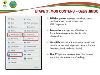 Téléchargement vous permet de proposer
des brochures ou documents en
téléchargement
Formulaire vous permet d’insérer un
formulaire de contact et/ou de pré-
réservation
Livre d’Or permet aux internaute de déposer
un avis sur votre site (pensez néanmoins aux
liens vers les sites d’avis clients)
Flux RSS permet de récupérer directement
sur votre site le contenu d’un blog
ETAPE 3 : MON CONTENU – Outils JIMDO
 