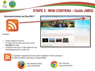 ETAPE 3 : MON CONTENU – Outils JIMDO
Comment insérer un Flux RSS ?
Exemple :
Copier l’adresse internet
La coller dans le cadre prévu par l’outil
Flux RSS de Jimdo
A chaque mise à jour, l’information le sera
automatiquement sur votre site
Ce symbole n’apparaît pas dans votre navigateur ? Pas de panique !
Il suffit d’installer l’extension correspondante
Pour Chrome
tiny.cc/rsschrome
Pour Mozilla Firefox
tiny.cc/rssmozilla
 