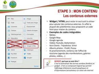 ETAPE 3 : MON CONTENU
Les contenus externes
Widget / HTML peut rester le seul outil à utiliser
pour ajouter des contenus externes. En effet la
plupart des plateformes vous proposent un code
html pour insérer du contenu
Exemples de codes intégrables
- Météo
- Google Map
- Google agenda
- Vidéos Youtube, Dailymotion
- Avis Clients : Tripadvisor, Vinivi
- Albums photos : FlickR, Picasa
- Et prochainement, contenus de l’office de
tourisme (agenda des manifestations, galeries
photos, vidéos,…)
WIDGET, qué que ça veut dire ?
C’est la contraction des termes window (fenêtre) et
gadget . C’est un composant logiciel qui permet
l’affichage d’éléments visuels graphiques et
d’informations (actualisées) sur votre site Internet
 
