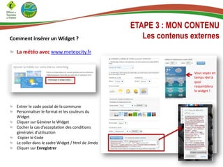 Comment insérer un Widget ?
La météo avec www.meteocity.fr
ETAPE 3 : MON CONTENU
Les contenus externes
Entrer le code postal de la commune
Personnaliser le format et les couleurs du
Widget
Cliquer sur Générer le Widget
Cocher la cas d’acceptation des conditions
générales d’utilisation
Copier le Code
Le coller dans le cadre Widget / html de Jimdo
Cliquer sur Enregistrer
Vous voyez en
temps réel à
quoi
ressemblera
le widget !
 