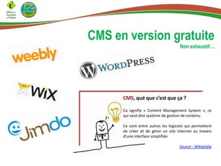 CMS en version gratuite
Non exhaustif…
CMS, qué que c’est que ça ?
Ca signifie « Content Management System », ce
qui veut dire système de gestion de contenu.
Ce sont entre autres les logiciels qui permettent
de créer et de gérer un site Internet au travers
d’une interface simplifiée
Source : Wikipédia
 