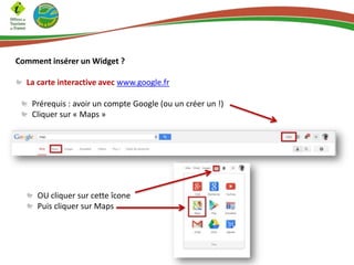 Comment insérer un Widget ?
La carte interactive avec www.google.fr
Prérequis : avoir un compte Google (ou un créer un !)
Cliquer sur « Maps »
OU cliquer sur cette îcone
Puis cliquer sur Maps
 