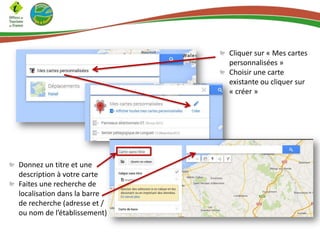 Cliquer sur « Mes cartes
personnalisées »
Choisir une carte
existante ou cliquer sur
« créer »
Donnez un titre et une
description à votre carte
Faites une recherche de
localisation dans la barre
de recherche (adresse et /
ou nom de l’établissement)
 