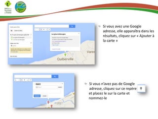 Si vous avez une Google
adresse, elle apparaîtra dans les
résultats, cliquez sur « Ajouter à
la carte »
Si vous n’avez pas de Google
adresse, cliquez sur ce repère
et placez le sur la carte et
nommez-le
 
