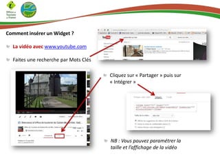 Comment insérer un Widget ?
La vidéo avec www.youtube.com
Faites une recherche par Mots Clés
Cliquez sur « Partager » puis sur
« Intégrer »
NB : Vous pouvez paramétrer la
taille et l’affichage de la vidéo
 
