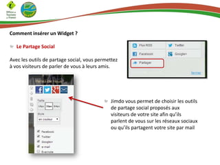 Comment insérer un Widget ?
Le Partage Social
Avec les outils de partage social, vous permettez
à vos visiteurs de parler de vous à leurs amis.
Jimdo vous permet de choisir les outils
de partage social proposés aux
visiteurs de votre site afin qu’ils
parlent de vous sur les réseaux sociaux
ou qu’ils partagent votre site par mail
 