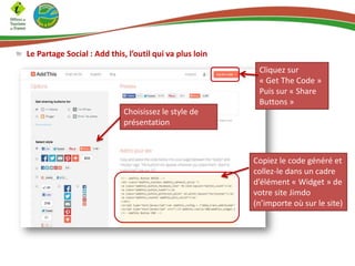 Le Partage Social : Add this, l’outil qui va plus loin
Choisissez le style de
présentation
Cliquez sur
« Get The Code »
Puis sur « Share
Buttons »
Copiez le code généré et
collez-le dans un cadre
d’élément « Widget » de
votre site Jimdo
(n’importe où sur le site)
 