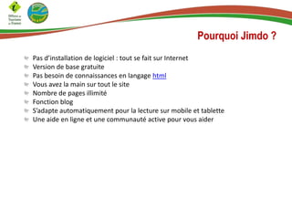 Pourquoi Jimdo ?
Pas d’installation de logiciel : tout se fait sur Internet
Version de base gratuite
Pas besoin de connaissances en langage html
Vous avez la main sur tout le site
Nombre de pages illimité
Fonction blog
S’adapte automatiquement pour la lecture sur mobile et tablette
Une aide en ligne et une communauté active pour vous aider
 