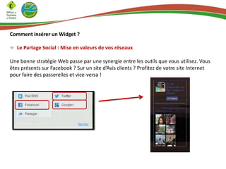 Comment insérer un Widget ?
Le Partage Social : Mise en valeurs de vos réseaux
Une bonne stratégie Web passe par une synergie entre les outils que vous utilisez. Vous
êtes présents sur Facebook ? Sur un site d’Avis clients ? Profitez de votre site Internet
pour faire des passerelles et vice-versa !
 