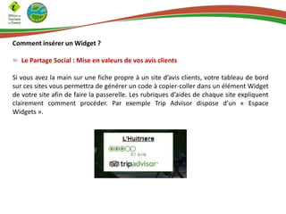 Comment insérer un Widget ?
Le Partage Social : Mise en valeurs de vos avis clients
Si vous avez la main sur une fiche propre à un site d’avis clients, votre tableau de bord
sur ces sites vous permettra de générer un code à copier-coller dans un élément Widget
de votre site afin de faire la passerelle. Les rubriques d’aides de chaque site expliquent
clairement comment procéder. Par exemple Trip Advisor dispose d’un « Espace
Widgets ».
 