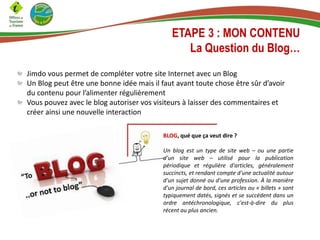 ETAPE 3 : MON CONTENU
La Question du Blog…
Jimdo vous permet de compléter votre site Internet avec un Blog
Un Blog peut être une bonne idée mais il faut avant toute chose être sûr d’avoir
du contenu pour l’alimenter régulièrement
Vous pouvez avec le blog autoriser vos visiteurs à laisser des commentaires et
créer ainsi une nouvelle interaction
BLOG, qué que ça veut dire ?
Un blog est un type de site web – ou une partie
d'un site web – utilisé pour la publication
périodique et régulière d'articles, généralement
succincts, et rendant compte d'une actualité autour
d'un sujet donné ou d'une profession. À la manière
d'un journal de bord, ces articles ou « billets » sont
typiquement datés, signés et se succèdent dans un
ordre antéchronologique, c'est-à-dire du plus
récent au plus ancien.
 