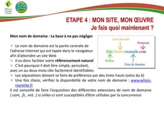 ETAPE 4 : MON SITE, MON ŒUVRE
Je fais quoi maintenant ?
Mon nom de domaine : La base à ne pas négliger
Le nom de domaine est la partie centrale de
l’adresse Internet qui est tapée dans le navigateur
afin d’atteindre un site Web
Il va donc faciliter votre référencement naturel
C’est pourquoi il doit être simple, percutant,
avec un ou deux mots clés facilement identifiables
Les séparations doivent se faire de préférence par des tirets hauts (celui du 6)
Une fois choisi, vérifiez la disponibilité de votre nom de domaine : www.whois-
raynette.fr
Il est conseillé de faire l’acquisition des différentes extensions de nom de domaine
(.com, .fr, .net…) si celles-ci sont susceptibles d’être utilisées par la concurrence
 