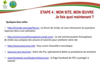 ETAPE 4 : MON SITE, MON ŒUVRE
Je fais quoi maintenant ?
Quelques liens utiles
http://fr.jimdo.com/app/forum : Le forum de Jimdo, où vous retrouverez les questions
réponses liées à son utilisation
http://communautefrancophone.jimdo.com/ : Le site communautaire francophone
de Jimdo vous propose des astuces et tutoriels pour améliorer votre site
http://www.etourisme.info : Pour suivre l’actualité e-touristique.
www.qsv-pro-tourisme : Votre site Pro, spécialement dédié au prestataires du territoire
www.facebook.com/Quibervilletourisme : la Page Facebook de l’OT, à partager à
volonté
 