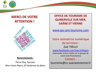 MERCI DE VOTRE
ATTENTION !
OFFICE DE TOURISME DE
QUIBERVILLE SUR MER,
SAÂNE ET VIENNE
www.qsv-pro-tourisme.com
Votre animatrice numérique
de territoire :
Zoë TIRILLY
www.facebook.com/zoe.tirillypro
(demandez à être invités sur le groupe de
notre Club Prestataires)
Contact :
tourisme@cc-saaneetvienne.fr
Remerciements :
Pierre Eloy, Touristic
Aline Inizan Payen, OT Andernos les Bains
 