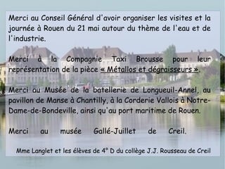 Merci au Conseil Général d'avoir organiser les visites et la
journée à Rouen du 21 mai autour du thème de l'eau et de
l'industrie.
Merci à la Compagnie Taxi Brousse pour leur
représentation de la pièce « Métallos et dégraisseurs ».
Merci au Musée de la batellerie de Longueuil-Annel, au
pavillon de Manse à Chantilly, à la Corderie Vallois à Notre-
Dame-de-Bondeville, ainsi qu'au port maritime de Rouen.
Merci au musée Gallé-Juillet de Creil.
Mme Langlet et les élèves de 4° D du collège J.J. Rousseau de Creil
 