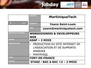 SOCIETE
                                 MartiniqueTech
                    CONTACT
                                  Yoann Saint-Louis
                    MAIL
                              yoann@martiniquetech.com
INTITULE DU POSTE
                    WEBDESIGNERS & DEVELOPPEURS
                    WEB
DATES
                    ASAP – 2 MOIS
DESCRIPTION
                    • PRODUCTION DU SITE INTERNET DE
                      L’ASSOCIATION ET DE SUPPORTS
                      ANNEXES
                    • PHP/MYSQL
LIEU
                    FORT-DE-FRANCE
PROFIL
                    STAGE - BAC A BAC +3 – 2 MOIS
 