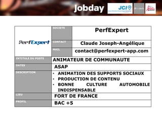 SOCIETE
                                     PerfExpert
                    CONTACT
                               Claude Joseph-Angélique
                    MAIL
                              contact@perfexpert-app.com
INTITULE DU POSTE
                    ANIMATEUR DE COMMUNAUTE
DATES
                    ASAP
DESCRIPTION
                    • ANIMATION DES SUPPORTS SOCIAUX
                    • PRODUCTION DE CONTENU
                    • BONNE     CULTURE    AUTOMOBILE
                      INDISPENSABLE
LIEU
                    FORT DE FRANCE
PROFIL
                    BAC +5
 