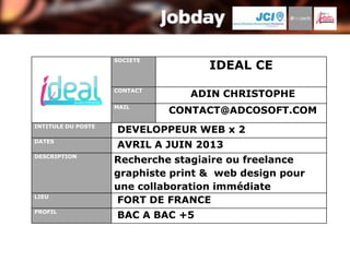 SOCIETE
                                    IDEAL CE
                    CONTACT
                                 ADIN CHRISTOPHE
                    MAIL
                              CONTACT@ADCOSOFT.COM
INTITULE DU POSTE
                    DEVELOPPEUR WEB x 2
DATES
                    AVRIL A JUIN 2013
DESCRIPTION
                    Recherche stagiaire ou freelance
                    graphiste print & web design pour
                    une collaboration immédiate
LIEU
                    FORT DE FRANCE
PROFIL
                    BAC A BAC +5
 