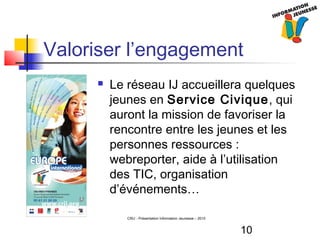 10
CRIJ - Présentation Information Jeunesse – 2010
Valoriser l’engagement
 Le réseau IJ accueillera quelques
jeunes en Service Civique, qui
auront la mission de favoriser la
rencontre entre les jeunes et les
personnes ressources :
webreporter, aide à l’utilisation
des TIC, organisation
d’événements…
 