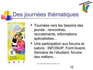 12
CRIJ - Présentation Information Jeunesse – 2010
Des journées thématiques
 Tournées vers les besoins des
jeunes : rencontres,
recrutements, informations
spécialisées…
 Une participation aux forums et
salons : INFOSUP, Form’Avenir,
Semaine de l’étudiant, forums
des métiers…
 
