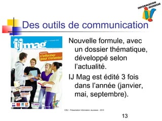 13
CRIJ - Présentation Information Jeunesse – 2010
Des outils de communication
Nouvelle formule, avec
un dossier thématique,
développé selon
l’actualité.
IJ Mag est édité 3 fois
dans l’année (janvier,
mai, septembre).
 