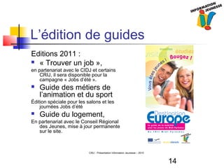 14
CRIJ - Présentation Information Jeunesse – 2010
L’édition de guides
Editions 2011 :
 « Trouver un job »,
en partenariat avec le CIDJ et certains
CRIJ, il sera disponible pour la
campagne « Jobs d’été ».
 Guide des métiers de
l’animation et du sport
Édition spéciale pour les salons et les
journées Jobs d’été
 Guide du logement,
En partenariat avec le Conseil Régional
des Jeunes, mise à jour permanente
sur le site.
 