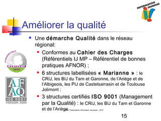15
CRIJ - Présentation Information Jeunesse – 2010
Améliorer la qualité
 Une démarche Qualité dans le réseau
régional:
 Conformes au Cahier des Charges
(Référentiels IJ MP – Référentiel de bonnes
pratiques AFNOR) ;
 6 structures labellisées « Marianne » : le
CRIJ, les BIJ du Tarn et Garonne, de l’Ariège et de
l’Albigeois, les PIJ de Castelsarrasin et de Toulouse
Jolimont ;
 3 structures certifiés ISO 9001 (Management
par la Qualité) : le CRIJ, les BIJ du Tarn et Garonne
et de l’Ariège.
 