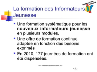16
CRIJ - Présentation Information Jeunesse – 2010
La formation des Informateurs
Jeunesse
 Une formation systématique pour les
nouveaux informateurs jeunesse
en plusieurs modules,
 Une offre de formation continue
adaptée en fonction des besoins
exprimés
 En 2010, 177 journées de formation ont
été dispensées.
 