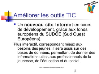 2
CRIJ - Présentation Information Jeunesse – 2010
Améliorer les outils TIC
 Un nouveau site Internet en cours
de développement, grâce aux fonds
européens du SUDOE (Sud Ouest
Européens).
Plus interactif, correspondant mieux aux
besoins des jeunes, il sera assis sur des
bases de données, permettant de donner des
informations utiles aux professionnels de la
jeunesse, de l’éducation et du social.
 