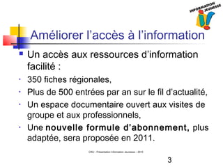 3
CRIJ - Présentation Information Jeunesse – 2010
Améliorer l’accès à l’information
 Un accès aux ressources d’information
facilité :
• 350 fiches régionales,
• Plus de 500 entrées par an sur le fil d’actualité,
• Un espace documentaire ouvert aux visites de
groupe et aux professionnels,
• Une nouvelle formule d’abonnement, plus
adaptée, sera proposée en 2011.
 