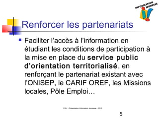 5
CRIJ - Présentation Information Jeunesse – 2010
Renforcer les partenariats
 Faciliter l’accès à l’information en
étudiant les conditions de participation à
la mise en place du service public
d’orientation territorialisé, en
renforçant le partenariat existant avec
l’ONISEP, le CARIF OREF, les Missions
locales, Pôle Emploi…
 