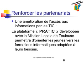 6
CRIJ - Présentation Information Jeunesse – 2010
Renforcer les partenariats
 Une amélioration de l’accès aux
informations par les TIC :
La plateforme « PRATIC » développée
avec la Mission Locale de Toulouse
permettra d’orienter les jeunes vers les
formations informatiques adaptées à
leurs besoins.
 