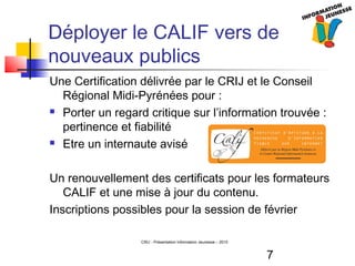 7
CRIJ - Présentation Information Jeunesse – 2010
Déployer le CALIF vers de
nouveaux publics
Une Certification délivrée par le CRIJ et le Conseil
Régional Midi-Pyrénées pour :
 Porter un regard critique sur l’information trouvée :
pertinence et fiabilité
 Etre un internaute avisé
Un renouvellement des certificats pour les formateurs
CALIF et une mise à jour du contenu.
Inscriptions possibles pour la session de février
 