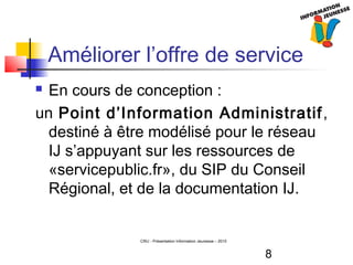 8
CRIJ - Présentation Information Jeunesse – 2010
Améliorer l’offre de service
 En cours de conception :
un Point d’Information Administratif,
destiné à être modélisé pour le réseau
IJ s’appuyant sur les ressources de
«servicepublic.fr», du SIP du Conseil
Régional, et de la documentation IJ.
 