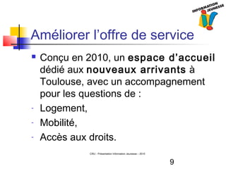9
CRIJ - Présentation Information Jeunesse – 2010
Améliorer l’offre de service
 Conçu en 2010, un espace d’accueil
dédié aux nouveaux arrivants à
Toulouse, avec un accompagnement
pour les questions de :
- Logement,
- Mobilité,
- Accès aux droits.
 