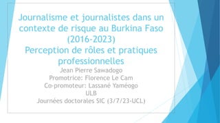 Journalisme et journalistes dans un
contexte de risque au Burkina Faso
(2016-2023)
Perception de rôles et pratiques
professionnelles
Jean Pierre Sawadogo
Promotrice: Florence Le Cam
Co-promoteur: Lassané Yaméogo
ULB
Journées doctorales SIC (3/7/23-UCL)
 