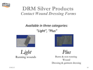 DRM Silver Products
              Contact Wound Dressing Forms

                 Available in three categories:
                        "Light", "Plus"




              Light                         Plus
           Running wounds            Burns & non-running
                                             Wound
                                   Dressing & garment dressing
13/02/13                                                         10
 