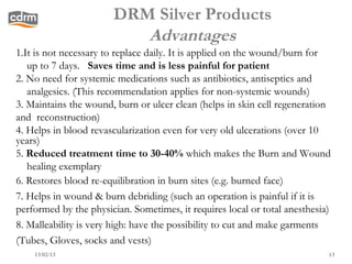DRM Silver Products
                          Advantages
1.It is not necessary to replace daily. It is applied on the wound/burn for
   up to 7 days. Saves time and is less painful for patient
2. No need for systemic medications such as antibiotics, antiseptics and
   analgesics. (This recommendation applies for non-systemic wounds)
3. Maintains the wound, burn or ulcer clean (helps in skin cell regeneration
and reconstruction)
4. Helps in blood revascularization even for very old ulcerations (over 10
years)
5. Reduced treatment time to 30-40% which makes the Burn and Wound
   healing exemplary
6. Restores blood re-equilibration in burn sites (e.g. burned face)
7. Helps in wound & burn debriding (such an operation is painful if it is
performed by the physician. Sometimes, it requires local or total anesthesia)
8. Malleability is very high: have the possibility to cut and make garments
(Tubes, Gloves, socks and vests)
    13/02/13                                                                13
 